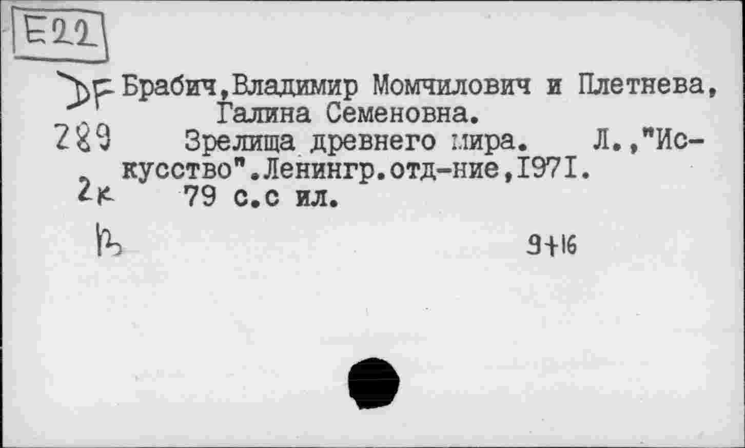 ﻿"Y ci Брабич, Владимир Момчилович и Плетнева, Галина Семеновна.
2£9	Зрелища древнего мира. Л.,"Ис-
кусство" .Ленингр.отд-ние,1971.
2^	79 с.с ил.
3+16